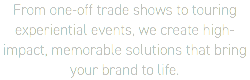 From one-off trade shows to touring experiential events, we create high-impact, memorable solutions that bring  your brand to life.