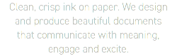 Clean, crisp ink on paper. We design  and produce beautiful documents  that communicate with meaning,  engage and excite.