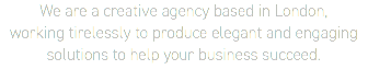 We are a creative agency based in London,  working tirelessly to produce elegant and engaging  solutions to help your business succeed.