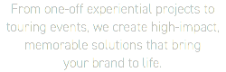 From one-off experiential projects to touring events, we create high-impact, memorable solutions that bring  your brand to life.